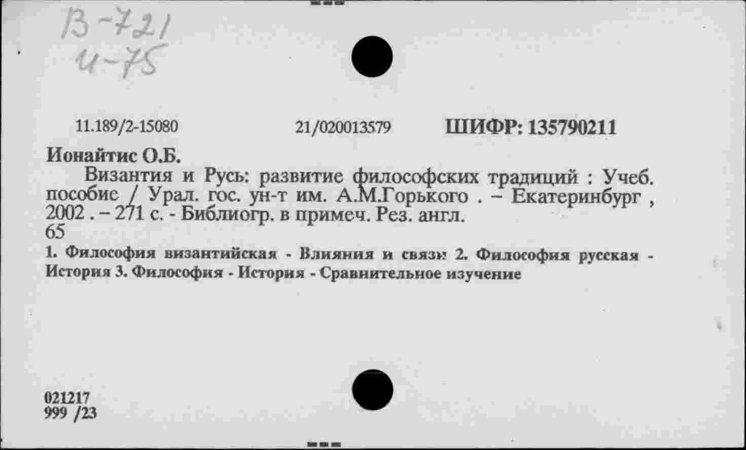 ﻿11.189/2-15080	21/020013579 ШИФР: 135790211
Ионайтис О.Б.
Византия и Русь: развитие философских традиций : Учеб, пособие / Урал. гос. ун-т им. А.М.Горького . - Екатеринбург , 2002 . - 271 с. - Библиогр. в примеч. Рез. англ.
65
1. Философия византийская - Влияния и связи 2. Философия русская -История 3. Философия - История - Сравнительное изучение
021217
999 /23